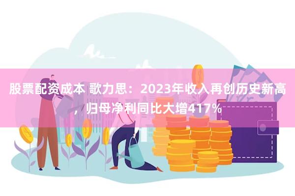 股票配资成本 歌力思：2023年收入再创历史新高，归母净利同比大增417%