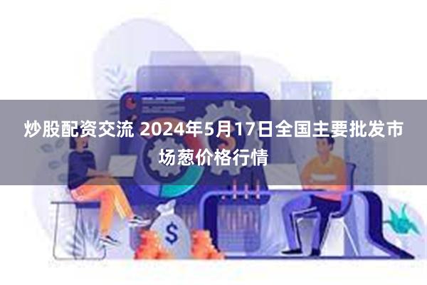 炒股配资交流 2024年5月17日全国主要批发市场葱价格行情