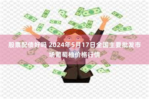 股票配债好吗 2024年5月17日全国主要批发市场葡萄柚价格行情