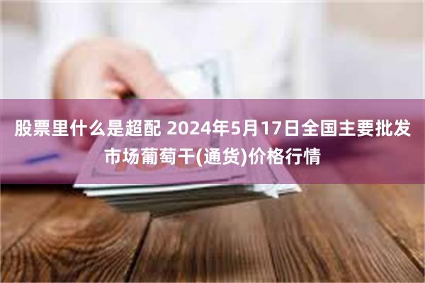 股票里什么是超配 2024年5月17日全国主要批发市场葡萄干(通货)价格行情