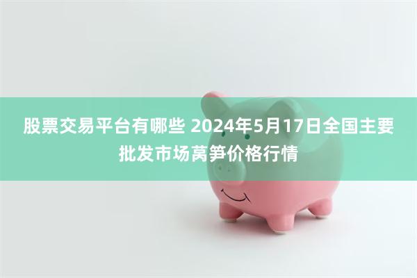 股票交易平台有哪些 2024年5月17日全国主要批发市场莴笋价格行情