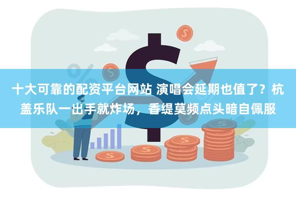 十大可靠的配资平台网站 演唱会延期也值了？杭盖乐队一出手就炸场，香缇莫频点头暗自佩服