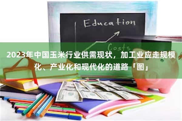 2023年中国玉米行业供需现状，加工业应走规模化、产业化和现代化的道路「图」