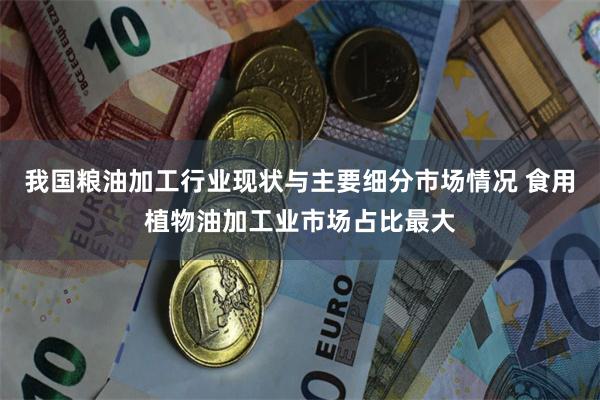 我国粮油加工行业现状与主要细分市场情况 食用植物油加工业市场占比最大