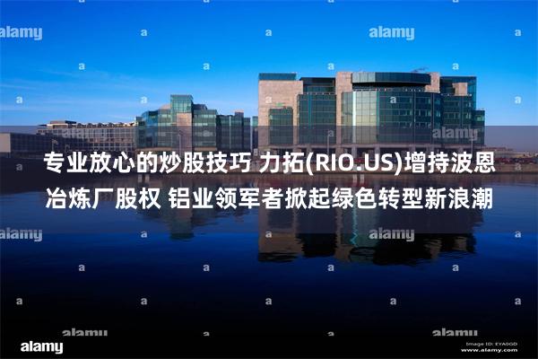 专业放心的炒股技巧 力拓(RIO.US)增持波恩冶炼厂股权 铝业领军者掀起绿色转型新浪潮