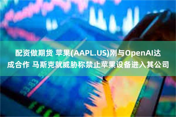 配资做期货 苹果(AAPL.US)刚与OpenAI达成合作 马斯克就威胁称禁止苹果设备进入其公司