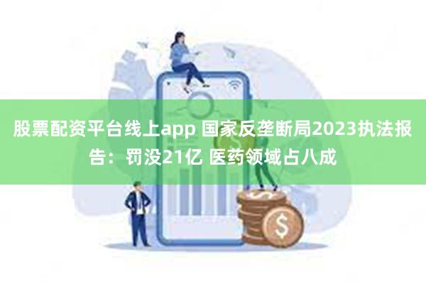 股票配资平台线上app 国家反垄断局2023执法报告：罚没21亿 医药领域占八成