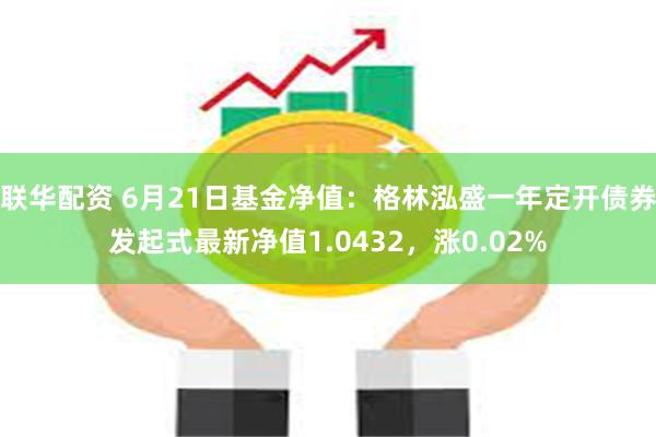 联华配资 6月21日基金净值：格林泓盛一年定开债券发起式最新净值1.0432，涨0.02%