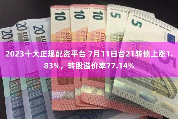 2023十大正规配资平台 7月11日台21转债上涨1.83%，转股溢价率77.14%