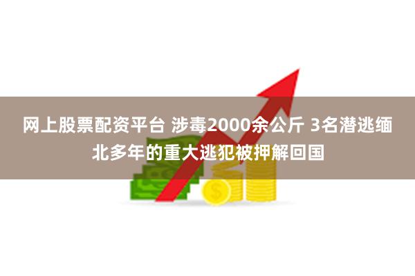 网上股票配资平台 涉毒2000余公斤 3名潜逃缅北多年的重大逃犯被押解回国