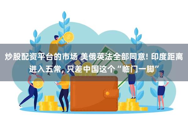 炒股配资平台的市场 美俄英法全部同意! 印度距离进入五常, 只差中国这个“临门一脚”