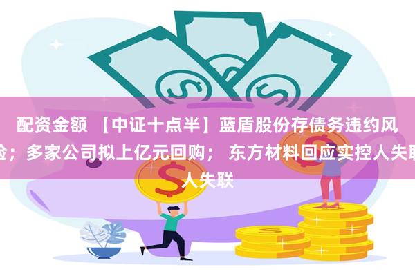 配资金额 【中证十点半】蓝盾股份存债务违约风险；多家公司拟上亿元回购； 东方材料回应实控人失联