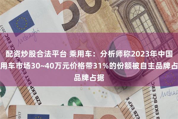 配资炒股合法平台 乘用车：分析师称2023年中国乘用车市场30~40万元价格带31%的份额被自主品牌占据