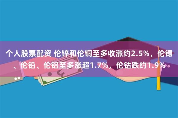 个人股票配资 伦锌和伦铜至多收涨约2.5%，伦锡、伦铅、伦铝至多涨超1.7%，伦钴跌约1.9%