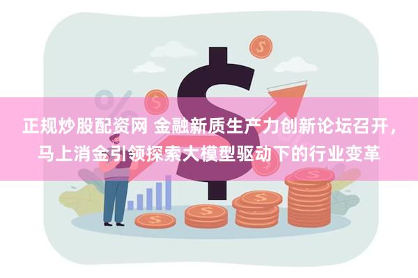 正规炒股配资网 金融新质生产力创新论坛召开，马上消金引领探索大模型驱动下的行业变革