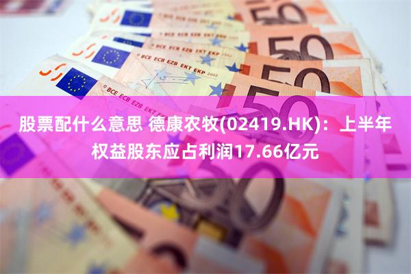 股票配什么意思 德康农牧(02419.HK)：上半年权益股东应占利润17.66亿元