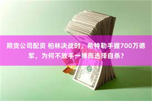 期货公司配资 柏林决战时，希特勒手握700万德军，为何不放手一搏而选择自杀？