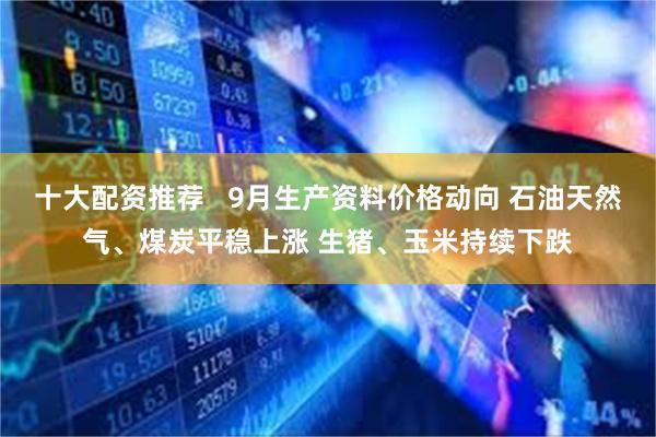 十大配资推荐   9月生产资料价格动向 石油天然气、煤炭平稳上涨 生猪、玉米持续下跌