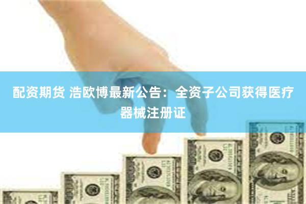 配资期货 浩欧博最新公告：全资子公司获得医疗器械注册证