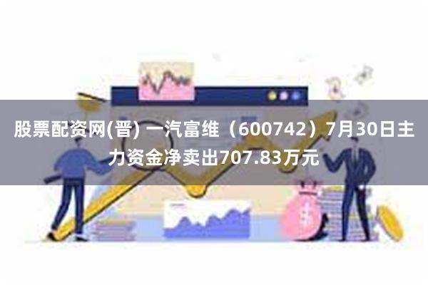 股票配资网(晋) 一汽富维（600742）7月30日主力资金净卖出707.83万元