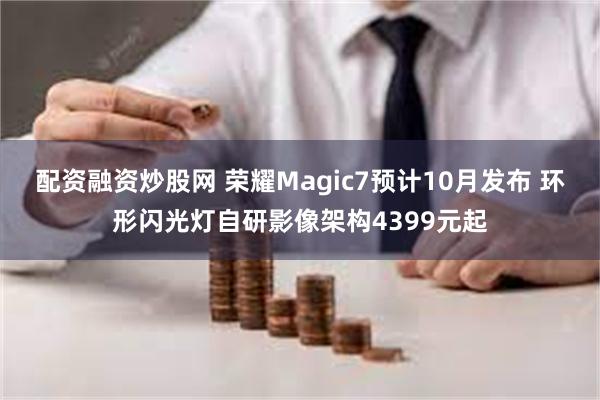 配资融资炒股网 荣耀Magic7预计10月发布 环形闪光灯自研影像架构4399元起