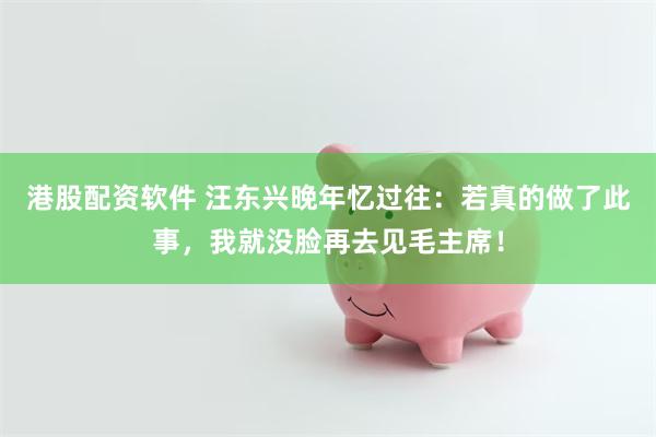 港股配资软件 汪东兴晚年忆过往：若真的做了此事，我就没脸再去见毛主席！