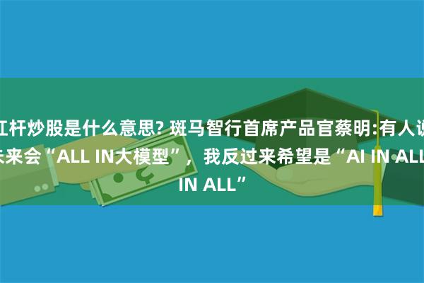 杠杆炒股是什么意思? 斑马智行首席产品官蔡明:有人说未来会“ALL IN大模型”，我反过来希望是“AI IN ALL”