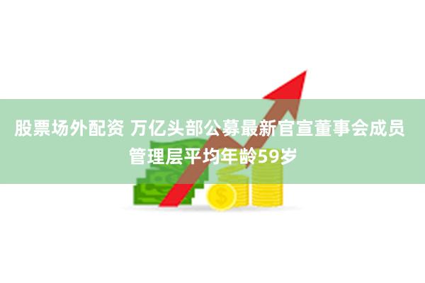 股票场外配资 万亿头部公募最新官宣董事会成员 管理层平均年龄59岁