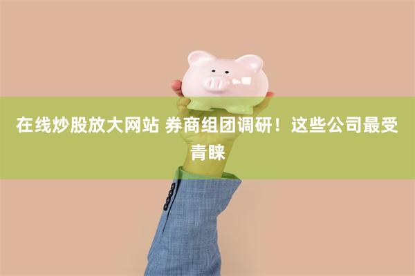 在线炒股放大网站 券商组团调研！这些公司最受青睐