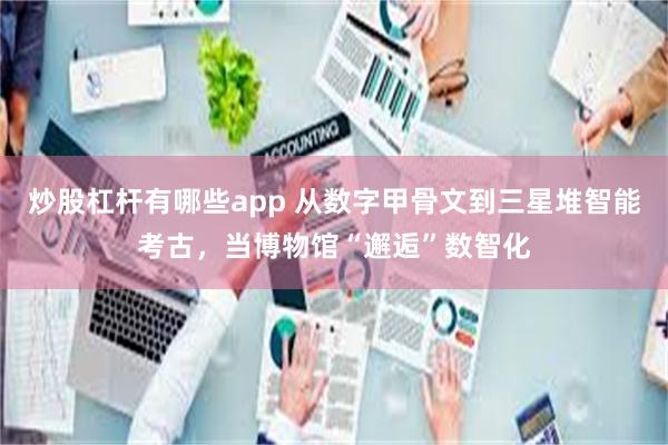 炒股杠杆有哪些app 从数字甲骨文到三星堆智能考古，当博物馆“邂逅”数智化