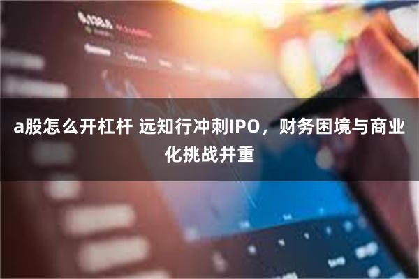 a股怎么开杠杆 远知行冲刺IPO，财务困境与商业化挑战并重