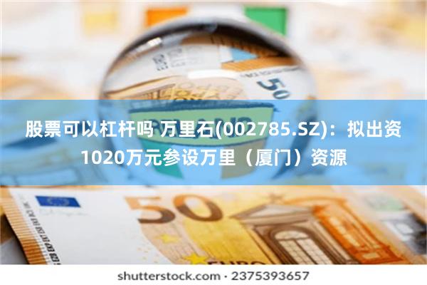 股票可以杠杆吗 万里石(002785.SZ)：拟出资1020万元参设万里（厦门）资源