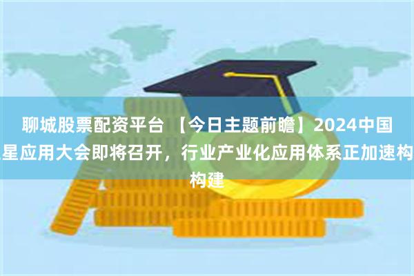 聊城股票配资平台 【今日主题前瞻】2024中国卫星应用大会即将召开，行业产业化应用体系正加速构建