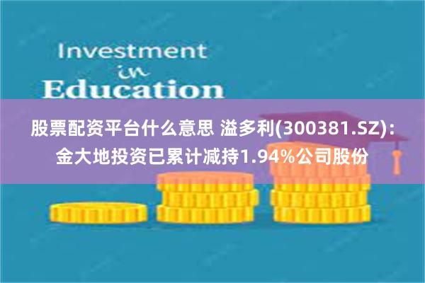 股票配资平台什么意思 溢多利(300381.SZ)：金大地投资已累计减持1.94%公司股份