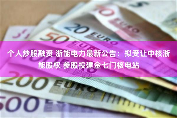 个人炒股融资 浙能电力最新公告：拟受让中核浙能股权 参股投建金七门核电站