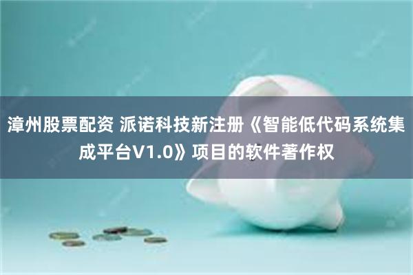 漳州股票配资 派诺科技新注册《智能低代码系统集成平台V1.0》项目的软件著作权