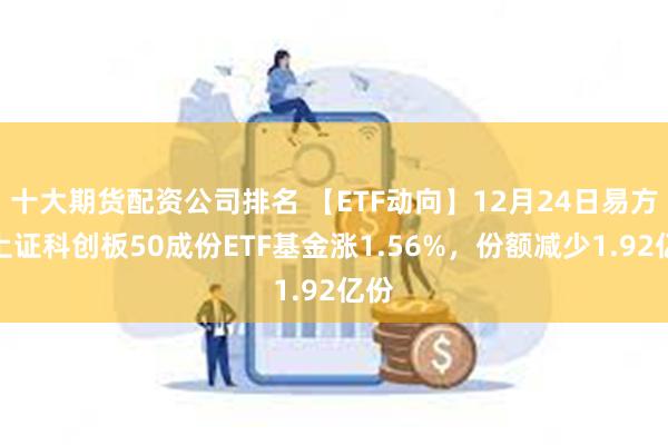 十大期货配资公司排名 【ETF动向】12月24日易方达上证科创板50成份ETF基金涨1.56%，份额减少1.92亿份