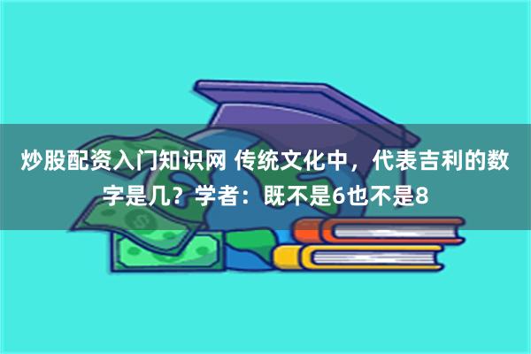 炒股配资入门知识网 传统文化中，代表吉利的数字是几？学者：既不是6也不是8