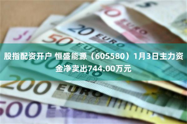 股指配资开户 恒盛能源（605580）1月3日主力资金净卖出744.00万元