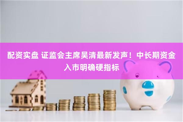 配资实盘 证监会主席吴清最新发声！中长期资金入市明确硬指标