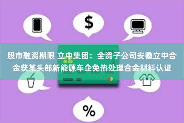 股市融资期限 立中集团：全资子公司安徽立中合金获某头部新能源车企免热处理合金材料认证