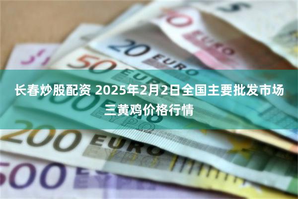 长春炒股配资 2025年2月2日全国主要批发市场三黄鸡价格行情