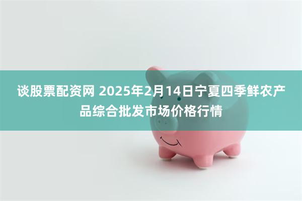 谈股票配资网 2025年2月14日宁夏四季鲜农产品综合批发市场价格行情