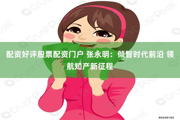 配资好评股票配资门户 张永明：倾智时代前沿 领航知产新征程