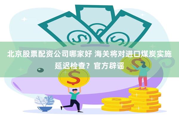 北京股票配资公司哪家好 海关将对进口煤炭实施延迟检查？官方辟谣