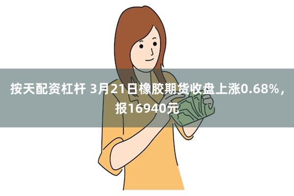 按天配资杠杆 3月21日橡胶期货收盘上涨0.68%，报16940元