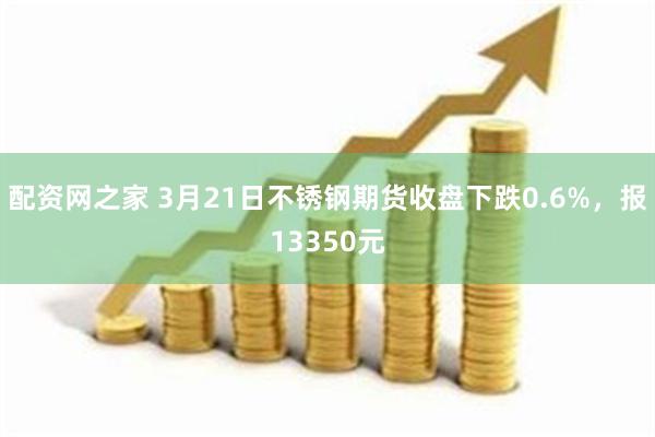 配资网之家 3月21日不锈钢期货收盘下跌0.6%，报13350元